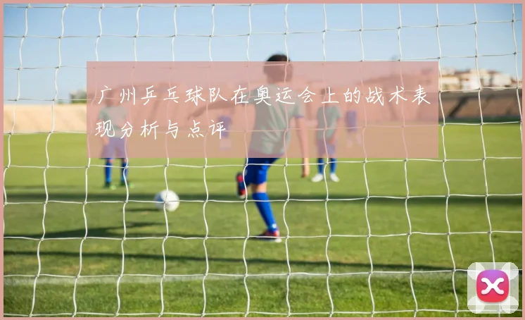 广州乒乓球队在奥运会上的战术表现分析与点评
