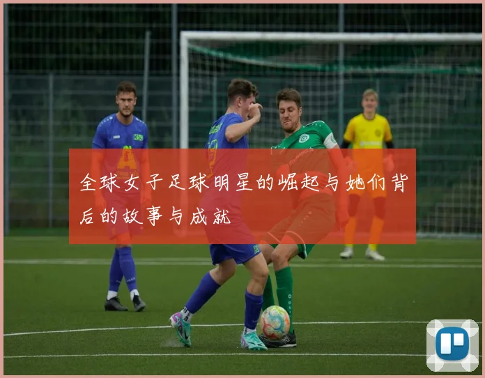 全球女子足球明星的崛起与她们背后的故事与成就