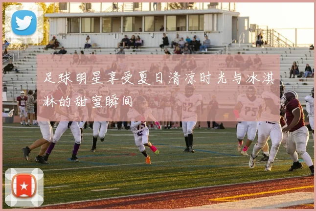 足球明星享受夏日清凉时光与冰淇淋的甜蜜瞬间